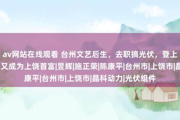 av网站在线观看 台州文艺后生，去职搞光伏，登上富豪榜，2个弟弟又成为上饶首富|昱辉|施正荣|陈康平|台州市|上饶市|晶科动力|光伏组件